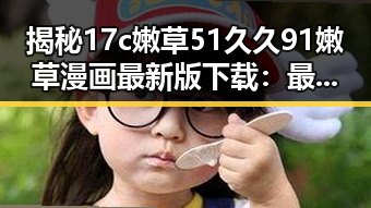 揭秘17c嫩草51久久91嫩草漫画最新版下载：最新版本带你畅享无限乐趣