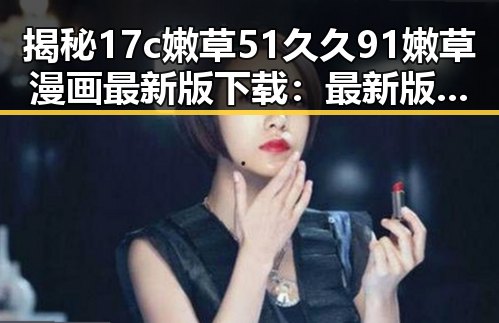 揭秘17c嫩草51久久91嫩草漫画最新版下载：最新版本带你畅享无限乐趣