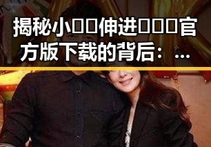 揭秘小🐔🐔伸进🈲🔞🔞官方版下载的背后：反差中的探索