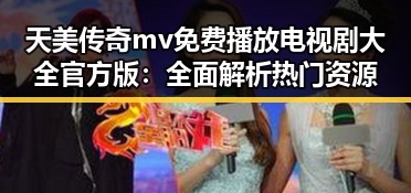 天美传奇mv免费播放电视剧大全官方版：全面解析热门资源