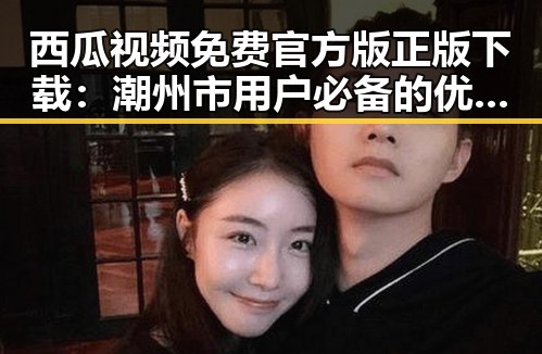 西瓜视频免费官方版正版下载：潮州市用户必备的优质资源平台
