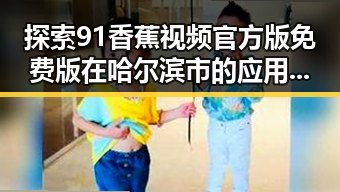 探索91香蕉视频官方版免费版在哈尔滨市的应用与发展