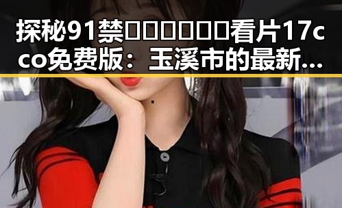 探秘91禁🍆🍑🔞❌❌❌看片17cco免费版：玉溪市的最新动态