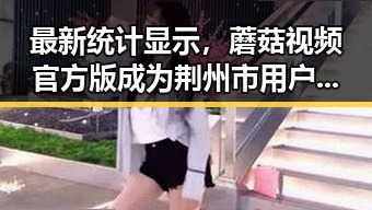最新统计显示，蘑菇视频官方版成为荆州市用户首选的视频平台