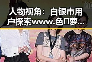 人物视角：白银市用户探索www.色😍萝网站17c官方版免费版的体验变化
