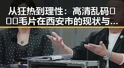 从狂热到理性：高清乱码🔞❌♋毛片在西安市的现状与反思
