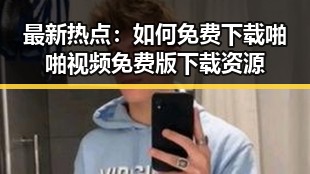 最新热点：如何免费下载啪啪视频免费版下载资源