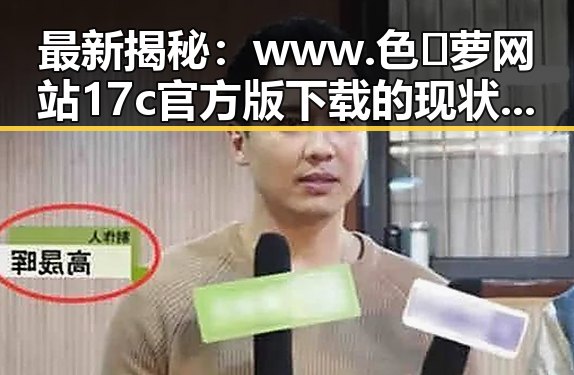 最新揭秘：www.色😍萝网站17c官方版下载的现状与使用指南