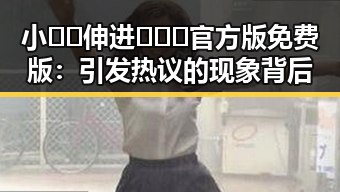 小🐔🐔伸进🈲🔞🔞官方版免费版：引发热议的现象背后