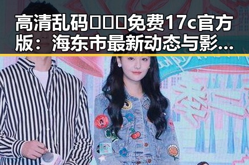 高清乱码🔞❌♋免费17c官方版：海东市最新动态与影响分析