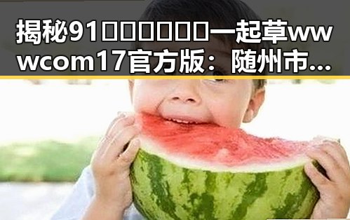 揭秘91🍆🍑🔞❌❌❌一起草wwwcom17官方版：随州市娱乐圈内幕全解析