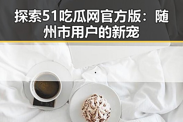 探索51吃瓜网官方版：随州市用户的新宠