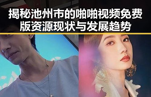 揭秘池州市的啪啪视频免费版资源现状与发展趋势