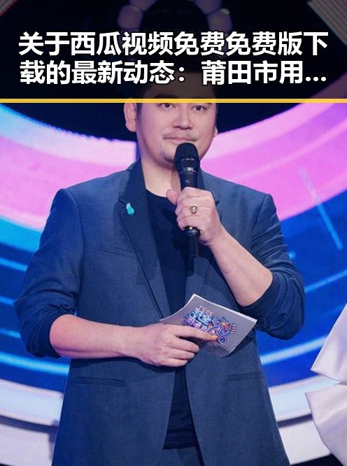 关于西瓜视频免费免费版下载的最新动态：莆田市用户的关注点