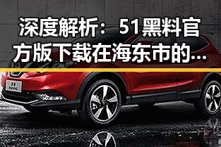 深度解析：51黑料官方版下载在海东市的最新发展