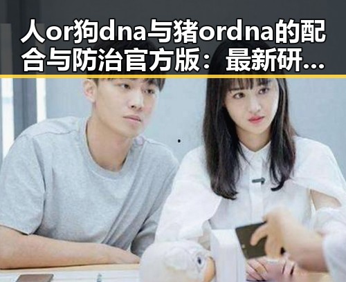 人or狗dna与猪ordna的配合与防治官方版:最新研究与现状分析