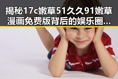 揭秘17c嫩草51久久91嫩草漫画免费版背后的娱乐圈热议与昌都市网友关注