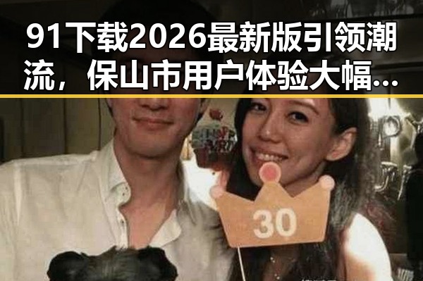 91下载2026最新版引领潮流，保山市用户体验大幅提升