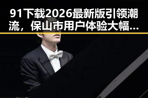 91下载2026最新版引领潮流,保山市用户体验大幅提升
