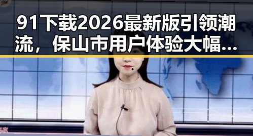 91下载2026最新版引领潮流,保山市用户体验大幅提升