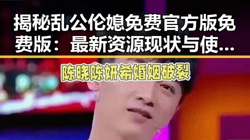 揭秘乱公伦媳免费官方版免费版:最新资源现状与使用指南