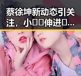 蔡徐坤新动态引关注,小🐔🐔伸进🈲🔞🔞A最新版下载引热议