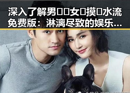 深入了解男🍌❌女🍑摸🐻水流免费版：淋漓尽致的娱乐圈“吃瓜”体验