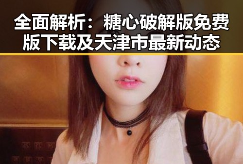 全面解析:糖心破解版免费版下载及天津市最新动态