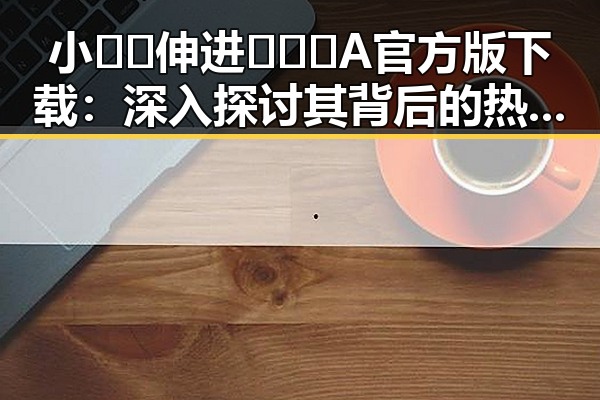 小🐔🐔伸进🈲🔞🔞A官方版下载：深入探讨其背后的热议与影响