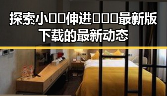 探索小🐔🐔伸进🈲🔞🔞最新版下载的最新动态