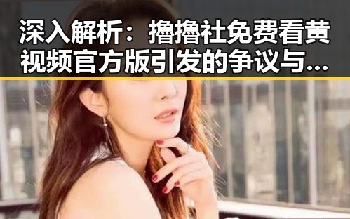 深入解析：擼擼社免费看黄 视频官方版引发的争议与背景