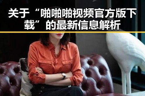 关于“啪啪啪视频官方版下载”的最新信息解析
