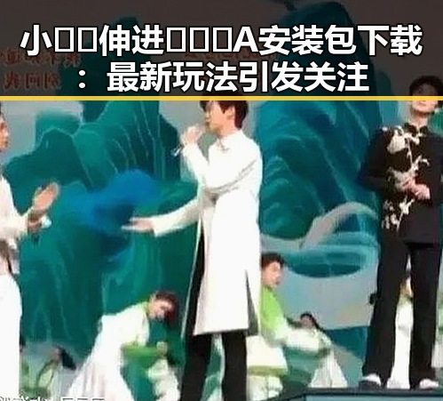 小🐔🐔伸进🈲🔞🔞A安装包下载:最新玩法引发关注