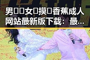 男🍌❌女🍑摸🐻香蕉成人网站最新版下载：最新动态与安全指南