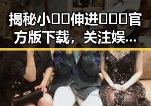 揭秘小🐔🐔伸进🈲🔞🔞官方版下载,关注娱乐圈背后的故事
