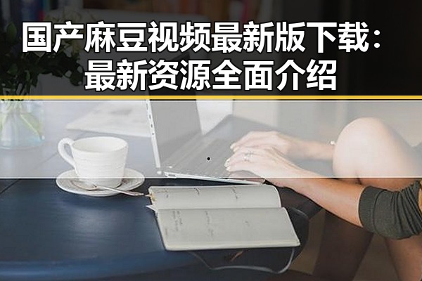 国产麻豆视频最新版下载：最新资源全面介绍