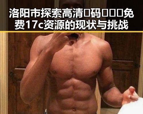 洛阳市探索高清🈚码🔞❌♋免费17c资源的现状与挑战