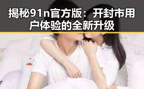 揭秘91n官方版：开封市用户体验的全新升级