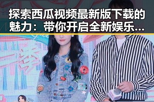 探索西瓜视频最新版下载的魅力:带你开启全新娱乐体验