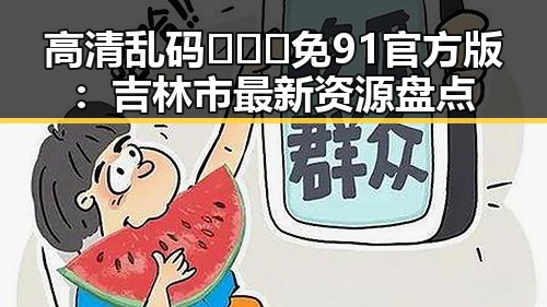 高清乱码🔞❌♋免91官方版：吉林市最新资源盘点