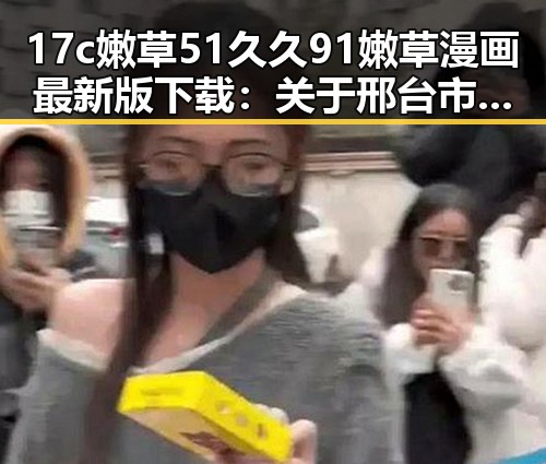 17c嫩草51久久91嫩草漫画最新版下载:关于邢台市的完整指南
