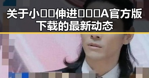 关于小🐔🐔伸进🈲🔞🔞A官方版下载的最新动态
