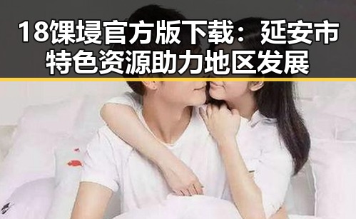 18馃埐官方版下载：延安市特色资源助力地区发展