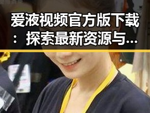 爱液视频官方版下载：探索最新资源与使用指南
