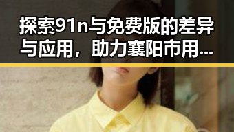 探索91n与免费版的差异与应用，助力襄阳市用户选择
