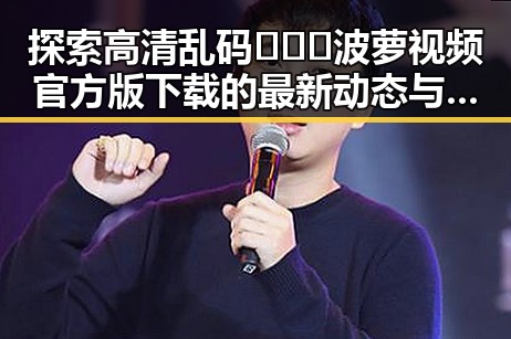 探索高清乱码🔞❌♋波萝视频官方版下载的最新动态与现状