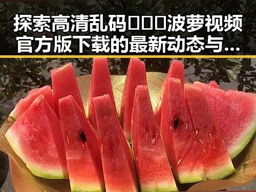 探索高清乱码🔞❌♋波萝视频官方版下载的最新动态与现状
