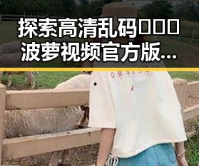 探索高清乱码🔞❌♋波萝视频官方版下载的最新动态与现状