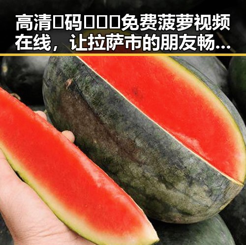 高清🈚码🔞❌♋免费菠萝视频在线，让拉萨市的朋友畅享无限精彩
