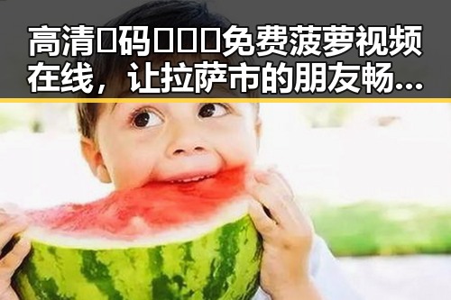 高清🈚码🔞❌♋免费菠萝视频在线，让拉萨市的朋友畅享无限精彩